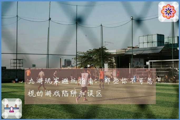 九游玩家避坑指南：那些你不可忽视的游戏陷阱和误区