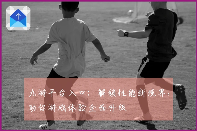 九游平台入口:解锁性能新境界,助你游戏体验全面升级