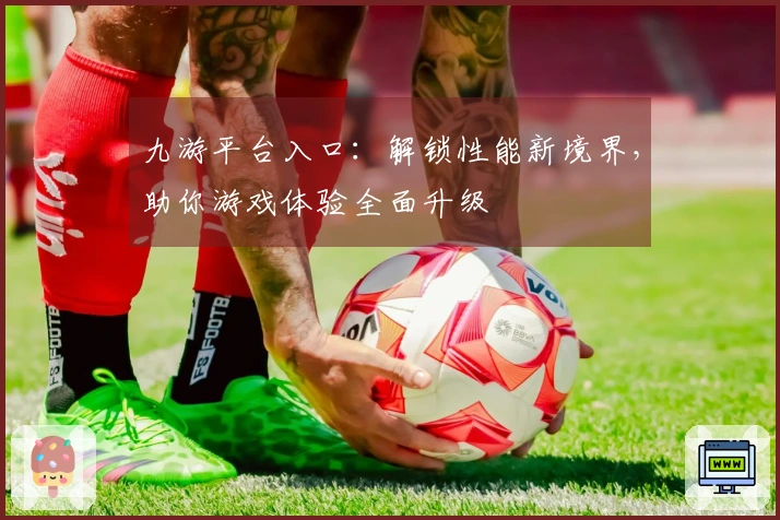 九游平台入口：解锁性能新境界，助你游戏体验全面升级