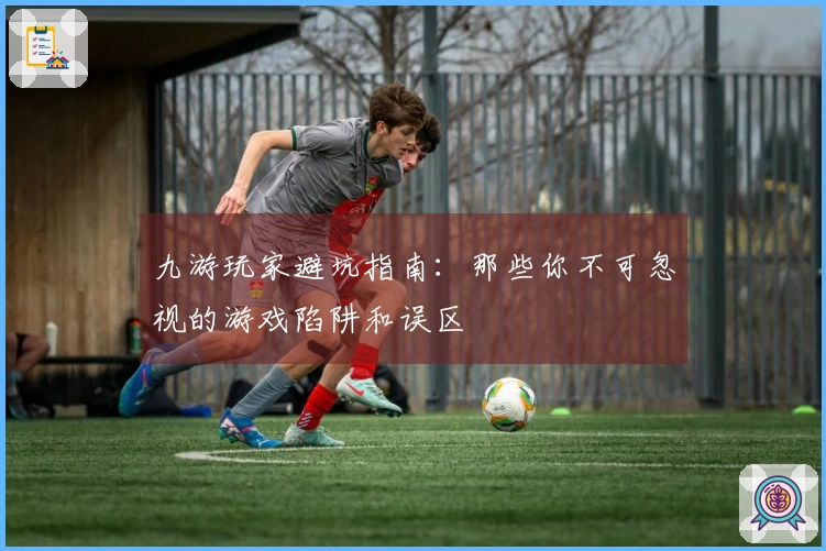 九游玩家避坑指南:那些你不可忽视的游戏陷阱和误区